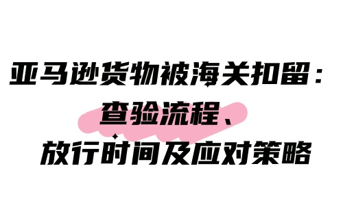 亚马逊货物被海关扣留：查验流程、放行时间及应对策略