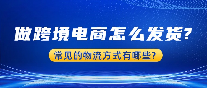 做跨境电商怎么发货?,常见的物流方式有哪些?